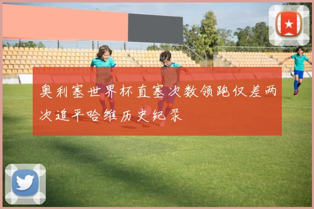 奥利塞世界杯直塞次数领跑仅差两次追平哈维历史纪录