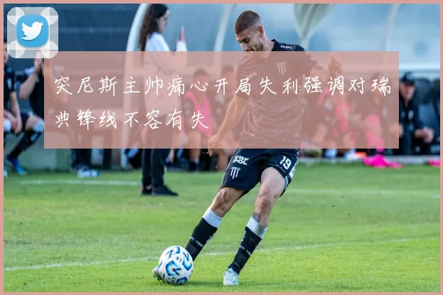 突尼斯主帅痛心开局失利强调对瑞典锋线不容有失