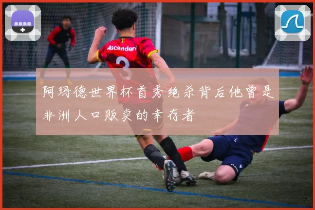 阿玛德世界杯首秀绝杀背后他曾是非洲人口贩卖的幸存者