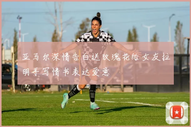 亚马尔深情告白送玫瑰花给女友拉明手写情书表达爱意