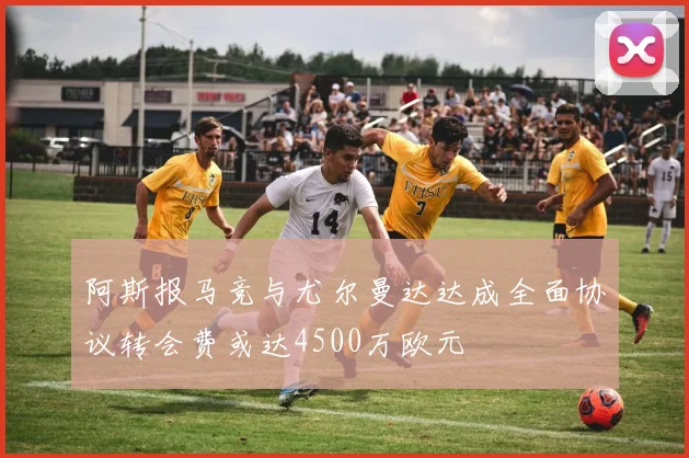 阿斯报马竞与尤尔曼达达成全面协议转会费或达4500万欧元