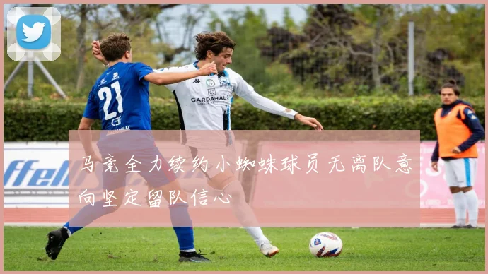 马竞全力续约小蜘蛛球员无离队意向坚定留队信心