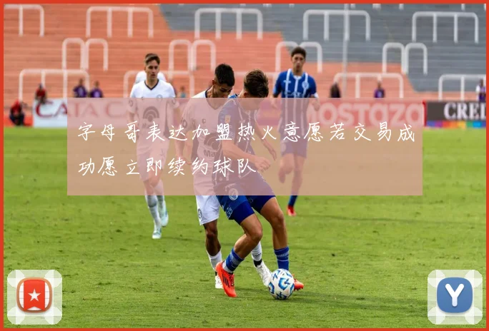 字母哥表达加盟热火意愿若交易成功愿立即续约球队