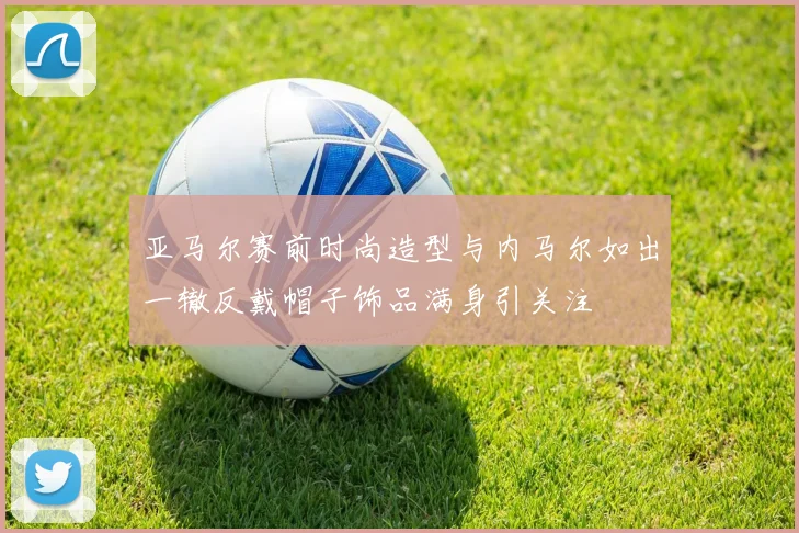 亚马尔赛前时尚造型与内马尔如出一辙反戴帽子饰品满身引关注