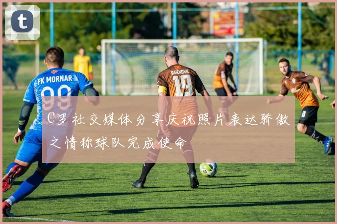 C罗社交媒体分享庆祝照片表达骄傲之情称球队完成使命