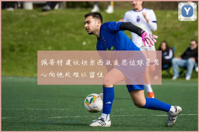 佩蒂特建议切尔西放走恩佐球员若心向他处难以留住