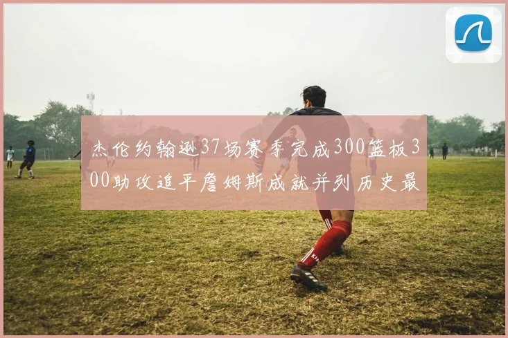 杰伦约翰逊37场赛季完成300篮板300助攻追平詹姆斯成就并列历史最快前锋