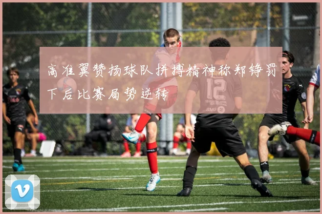 高准翼赞扬球队拼搏精神称郑铮罚下后比赛局势逆转