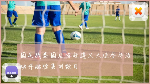 国足战泰国后将赴遵义大连参与活动并继续集训数日