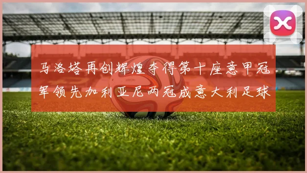 马洛塔再创辉煌夺得第十座意甲冠军领先加利亚尼两冠成意大利足球传奇