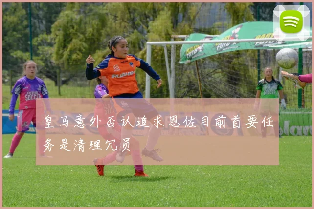 皇马意外否认追求恩佐目前首要任务是清理冗员