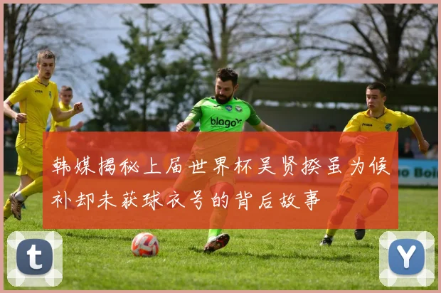 韩媒揭秘上届世界杯吴贤揆虽为候补却未获球衣号的背后故事