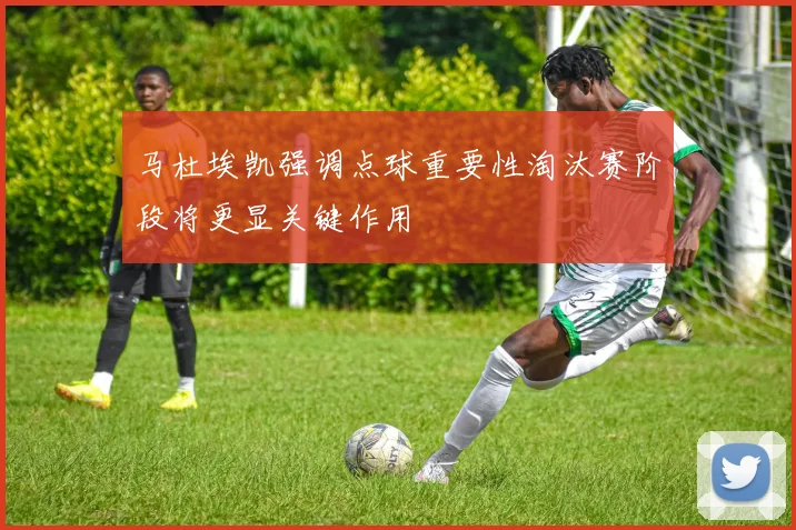 马杜埃凯强调点球重要性淘汰赛阶段将更显关键作用
