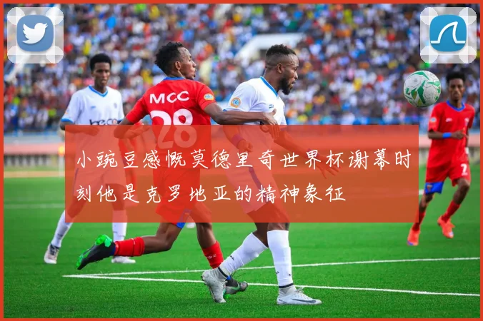 小豌豆感慨莫德里奇世界杯谢幕时刻他是克罗地亚的精神象征