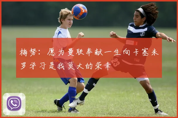 梅努：愿为曼联奉献一生向卡塞米罗学习是我莫大的荣幸
