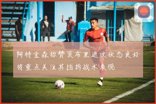 阿特金森称赞莫布里进攻状态良好将重点关注其挡拆战术表现