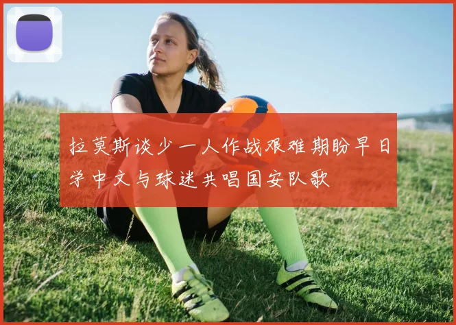 拉莫斯谈少一人作战艰难期盼早日学中文与球迷共唱国安队歌