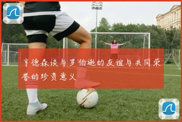 亨德森谈与罗伯逊的友谊与共同荣誉的珍贵意义