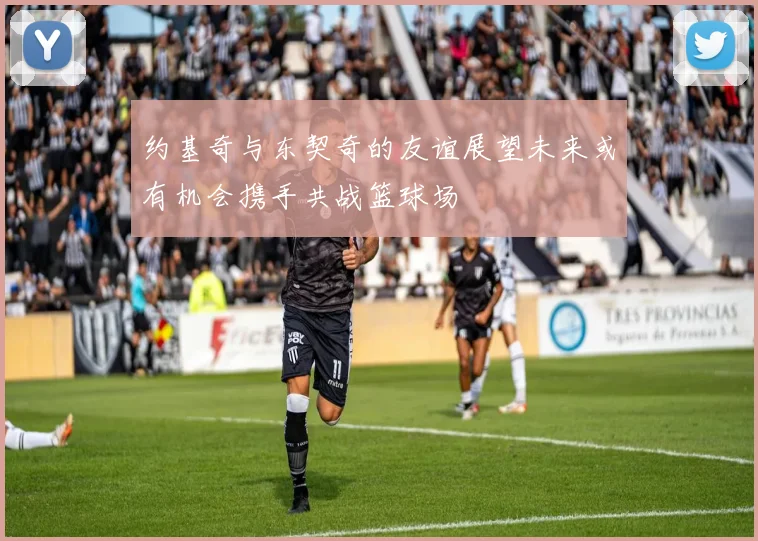 约基奇与东契奇的友谊展望未来或有机会携手共战篮球场