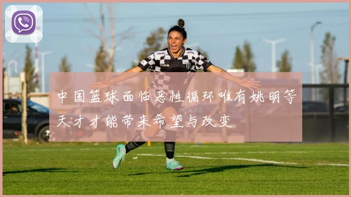 中国篮球面临恶性循环唯有姚明等天才才能带来希望与改变