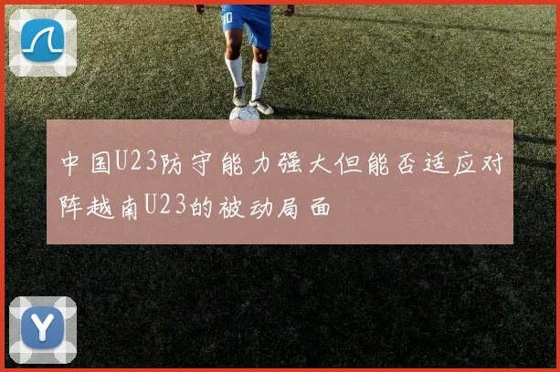中国U23防守能力强大但能否适应对阵越南U23的被动局面