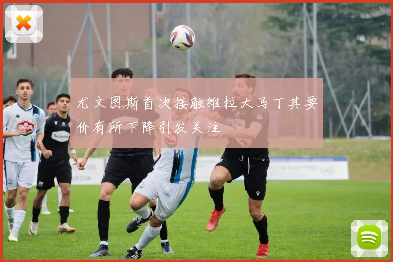 尤文图斯首次接触维拉大马丁其要价有所下降引发关注