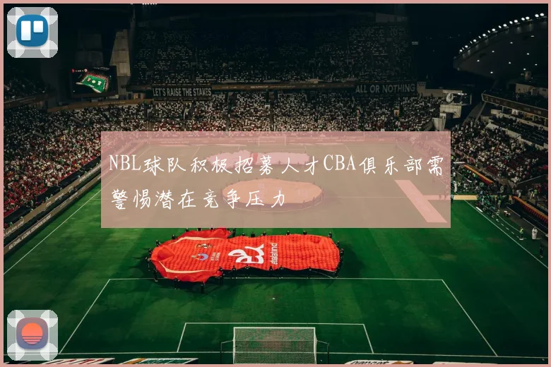 NBL球队积极招募人才CBA俱乐部需警惕潜在竞争压力