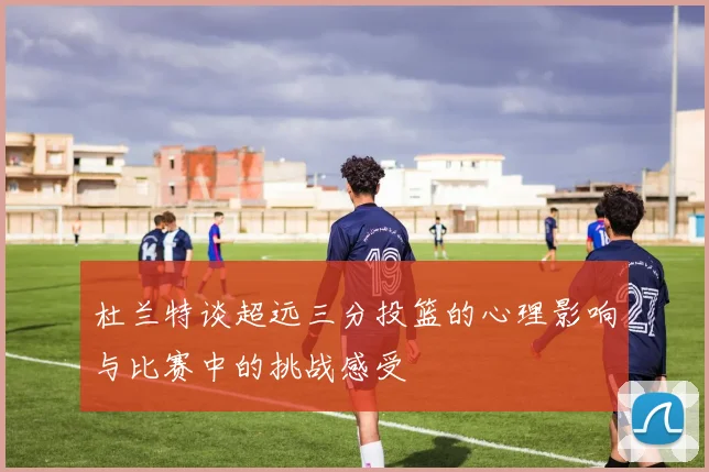 杜兰特谈超远三分投篮的心理影响与比赛中的挑战感受