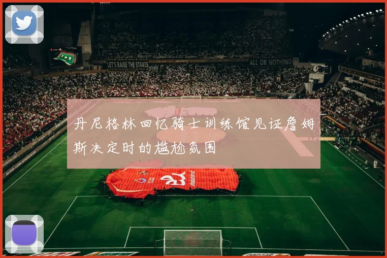 丹尼格林回忆骑士训练馆见证詹姆斯决定时的尴尬氛围